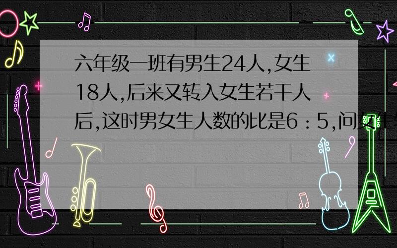 六年级一班有男生24人,女生18人,后来又转入女生若干人后,这时男女生人数的比是6：5,问女生转入多少人