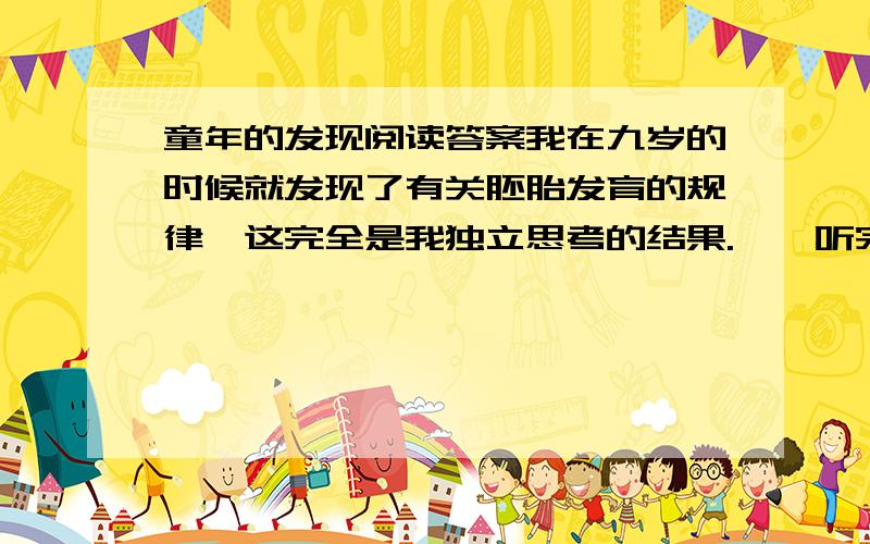 童年的发现阅读答案我在九岁的时候就发现了有关胚胎发育的规律,这完全是我独立思考的结果.　　听完这句话,你大概忍不住会哈哈大笑,愿意笑你就笑吧,反正笑声不会给你招来祸患.我跟你