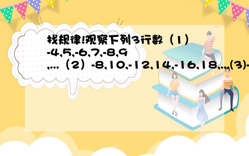 找规律!观察下列3行数（1）-4,5,-6,7,-8,9,...（2）-8,10,-12,14,-16,18,...(3)-6,3,-8,5,-10,7,...（1）第（1）行数是按什么规律排列的?（2）第（2）,（3）行数与第（1）行数分别有什么关系?（3）取每行数