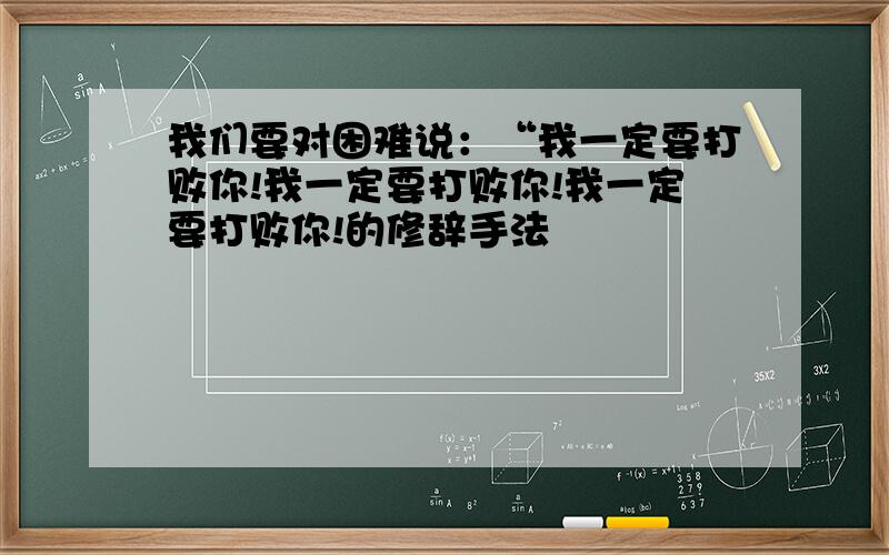 我们要对困难说：“我一定要打败你!我一定要打败你!我一定要打败你!的修辞手法