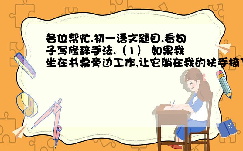 各位帮忙.初一语文题目.看句子写修辞手法.（1） 如果我坐在书桌旁边工作,让它躺在我的扶手椅下,它就很满足了,一点也不烦人.（          ）（2）有时候,他会因为担心你被遗弃而哀哀悲鸣,就