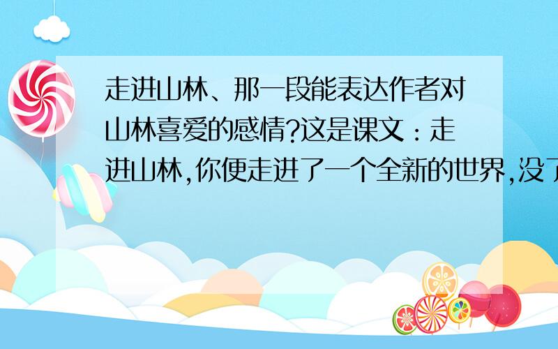 走进山林、那一段能表达作者对山林喜爱的感情?这是课文：走进山林,你便走进了一个全新的世界,没了烦恼,少了忧愁.这里,秀挺的青竹告诉你为人不可少的洒脱,默然的苍柏带给你历尽沧桑不