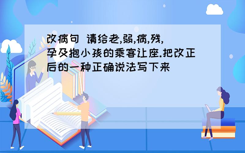 改病句 请给老,弱,病,残,孕及抱小孩的乘客让座.把改正后的一种正确说法写下来