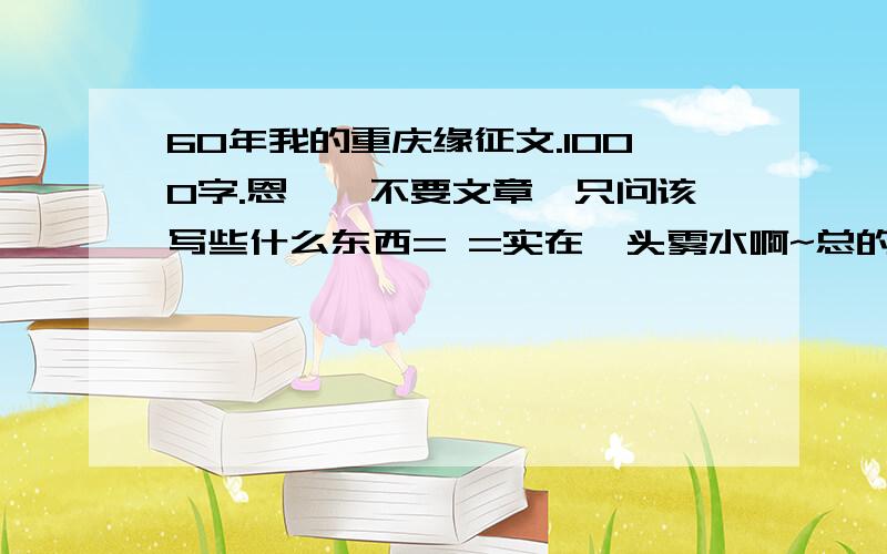 60年我的重庆缘征文.1000字.恩……不要文章,只问该写些什么东西= =实在一头雾水啊~总的主题是：品读重庆——60年我的重庆缘麻烦随便发些什么60年国庆的人走开,我想问的是 重庆,并且文章