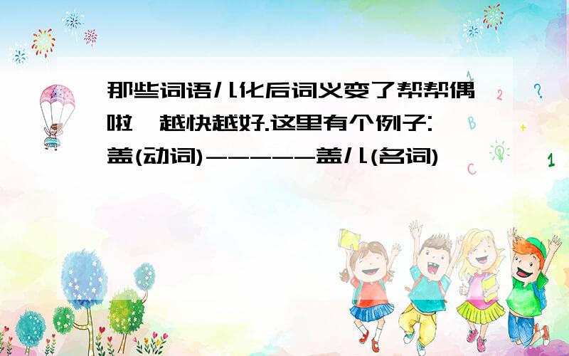 那些词语儿化后词义变了帮帮偶啦,越快越好.这里有个例子:盖(动词)-----盖儿(名词)