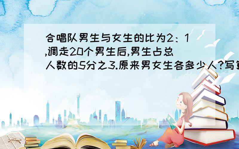 合唱队男生与女生的比为2：1,调走20个男生后,男生占总人数的5分之3.原来男女生各多少人?写算式就行.正确率100%