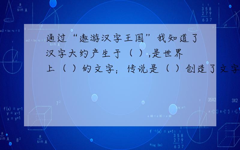 通过“遨游汉字王国”我知道了汉字大约产生于（ ）,是世界上（ ）的文字；传说是（ ）创造了文字,（ ）发现了甲骨文.我还觉得中国的汉字像（ ）,像（ ）.