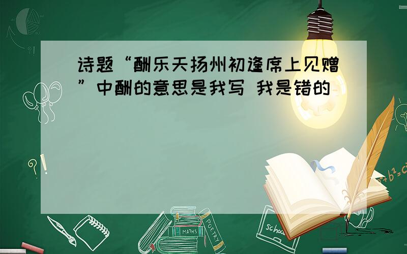 诗题“酬乐天扬州初逢席上见赠”中酬的意思是我写 我是错的