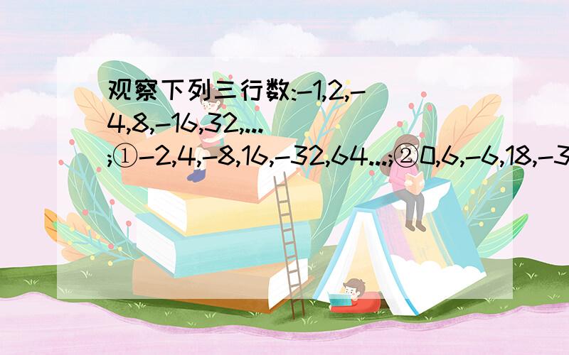 观察下列三行数:-1,2,-4,8,-16,32,...;①-2,4,-8,16,-32,64...;②0,6,-6,18,-30,66,...;③（1）第①行按什么规律排列?（2）第②③行数与第①行数分别有什么关系?（3）取每行的第n个数,三个数的和能否等于12