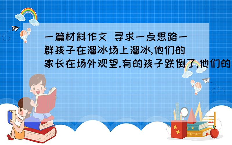 一篇材料作文 寻求一点思路一群孩子在溜冰场上溜冰,他们的家长在场外观望.有的孩子跌倒了,他们的家长会鼓励：爬起来!有的家长却奔过去搀扶,关切地询问“疼不疼”.若干天之后,一个令