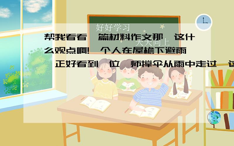 帮我看看一篇材料作文那、这什么观点啊!一个人在屋檐下避雨,正好看到一位禅师撑伞从雨中走过,这人喊道,禅师,禅师答道,你我都在雨中,我不被雨淋,而你被雨淋,是因为我有伞而你没有,所以