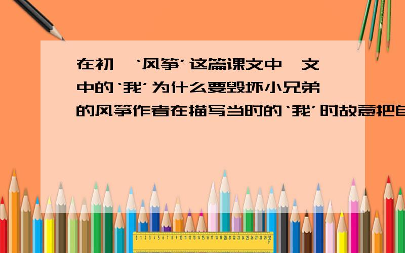 在初一‘风筝’这篇课文中,文中的‘我’为什么要毁坏小兄弟的风筝作者在描写当时的‘我’时故意把自己写得很粗暴,这又是为什么呢