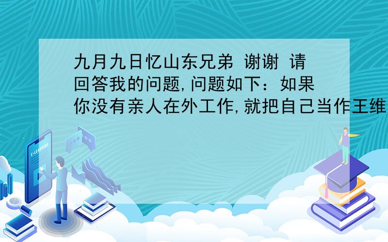 九月九日忆山东兄弟 谢谢 请回答我的问题,问题如下：如果你没有亲人在外工作,就把自己当作王维的弟弟妹妹,想想你重阳登高了,会对身处外地的王维哥哥说些什么话,来表达对他的思念之情