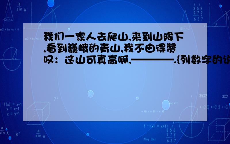 我们一家人去爬山,来到山降下,看到巍峨的青山,我不由得赞叹：这山可真高啊,————.{列数字的说明方法】爸爸摸着我的小脑袋说 是呀,的确实高————{用作比较的说明方法 妈妈笑着说