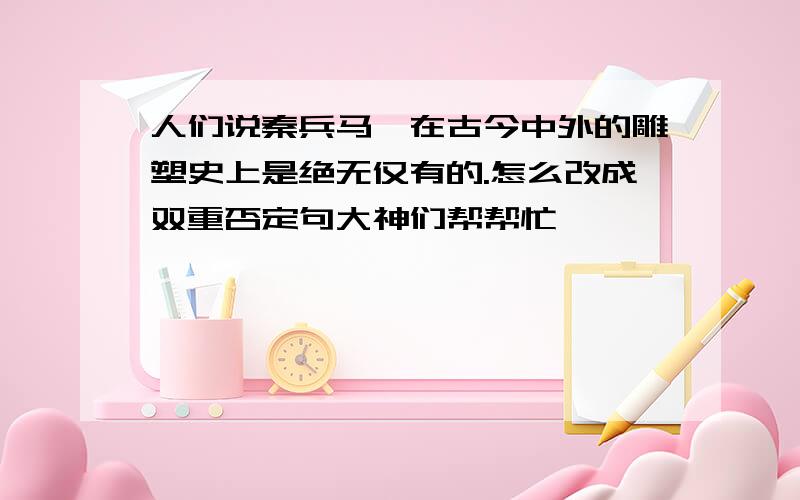 人们说秦兵马俑在古今中外的雕塑史上是绝无仅有的.怎么改成双重否定句大神们帮帮忙