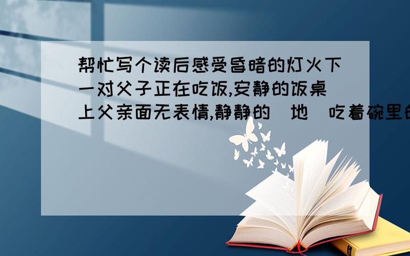 帮忙写个读后感受昏暗的灯火下一对父子正在吃饭,安静的饭桌上父亲面无表情,静静的（地）吃着碗里的饭.儿子小心翼翼的（地）观察着自己的父亲,不远处的书包里静静的（地）躺着这次测