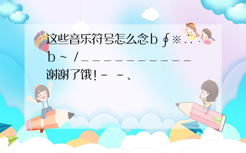 这些音乐符号怎么念ｂ∮※∴∵ｂ∽ /__________谢谢了饿!- -、