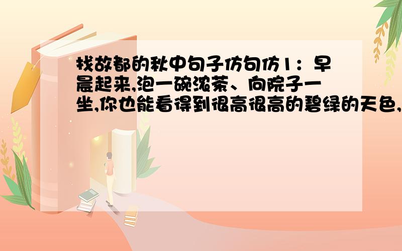 找故都的秋中句子仿句仿1：早晨起来,泡一碗浓茶、向院子一坐,你也能看得到很高很高的碧绿的天色,听得到青天下驯鸽的飞声.从槐树叶底,朝东细数着一丝一丝漏下来的日光,或在破壁腰中,