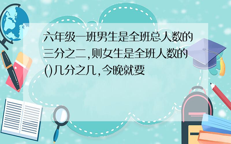 六年级一班男生是全班总人数的三分之二,则女生是全班人数的()几分之几,今晚就要