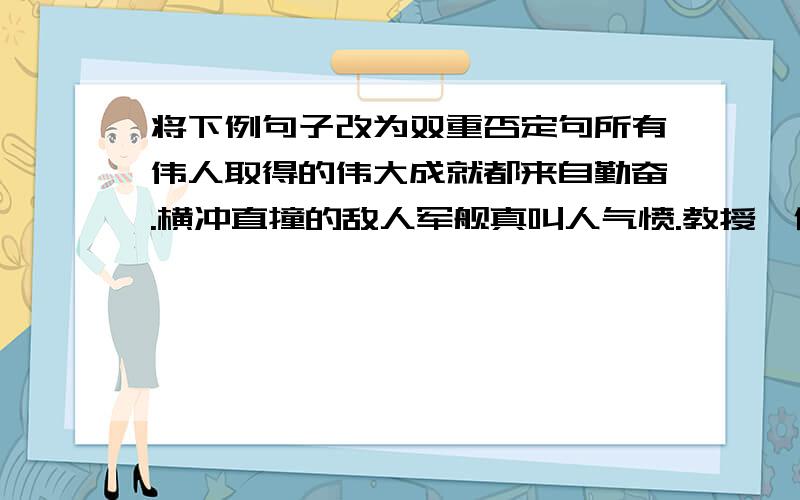 将下例句子改为双重否定句所有伟人取得的伟大成就都来自勤奋.横冲直撞的敌人军舰真叫人气愤.教授,作家,记者……他们的口袋里都插着俩三只笔.