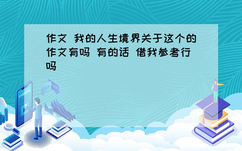 作文 我的人生境界关于这个的作文有吗 有的话 借我参考行吗