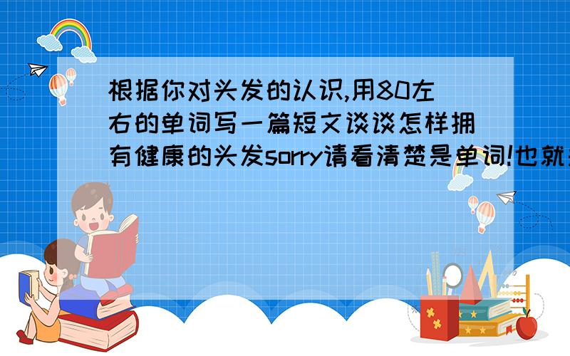 根据你对头发的认识,用80左右的单词写一篇短文谈谈怎样拥有健康的头发sorry请看清楚是单词!也就是说是英文.并不是中文.