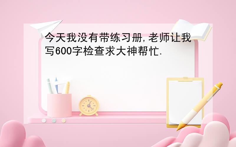 今天我没有带练习册,老师让我写600字检查求大神帮忙.