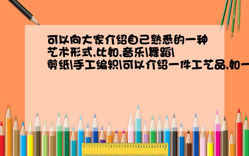 可以向大家介绍自己熟悉的一种艺术形式,比如,音乐\舞蹈\剪纸\手工编轵\可以介绍一件工艺品,如一幅画\一首要50~100字之间