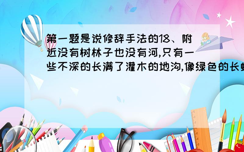 第一题是说修辞手法的18、附近没有树林子也没有河,只有一些不深的长满了灌木的地沟,像绿色的长蛇一样分割平坦的草原.（ ）　　19、没有高尚的思想品德,怎么能担当实现四化的重任呢?（