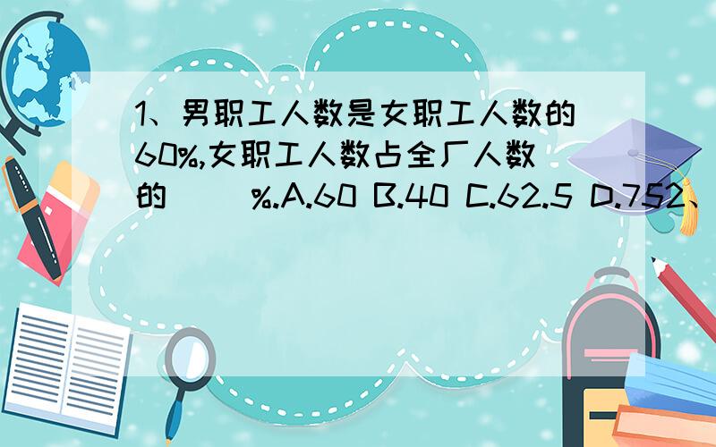 1、男职工人数是女职工人数的60%,女职工人数占全厂人数的( )%.A.60 B.40 C.62.5 D.752、一个班级的人数增加1/3后,又减少1/3,班级人数( ).A.比原来多 B.比原来少 C.与原来相等 D.不能判断3、拖拉机耕