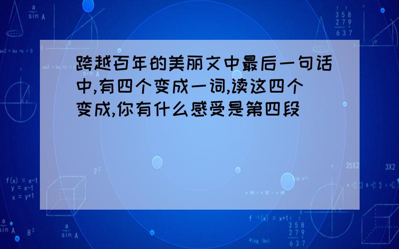 跨越百年的美丽文中最后一句话中,有四个变成一词,读这四个变成,你有什么感受是第四段