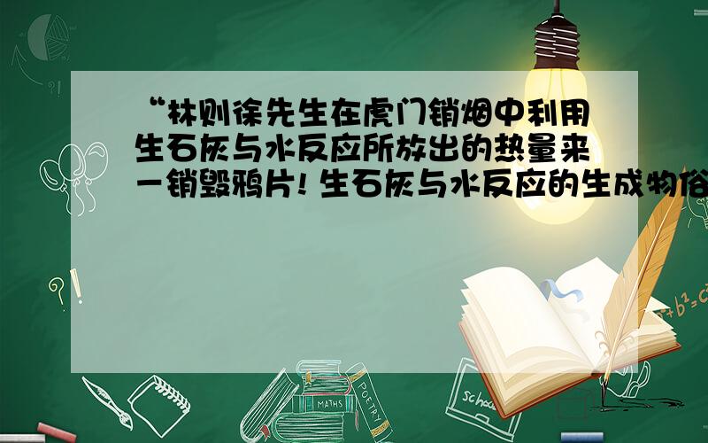 “林则徐先生在虎门销烟中利用生石灰与水反应所放出的热量来－销毁鸦片! 生石灰与水反应的生成物俗称是