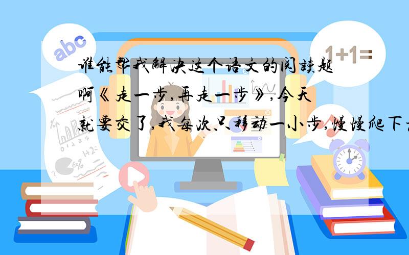 谁能帮我解决这个语文的阅读题啊《走一步,再走一步》,今天就要交了,我每次只移动一小步,慢慢爬下悬崖.最后,我一脚踩在崖下的岩石上,投入了父亲强壮的手臂中.我先是啜泣了一会儿,然后,