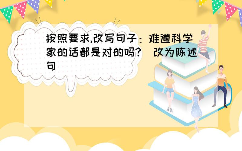 按照要求,改写句子：难道科学家的话都是对的吗?（改为陈述句)