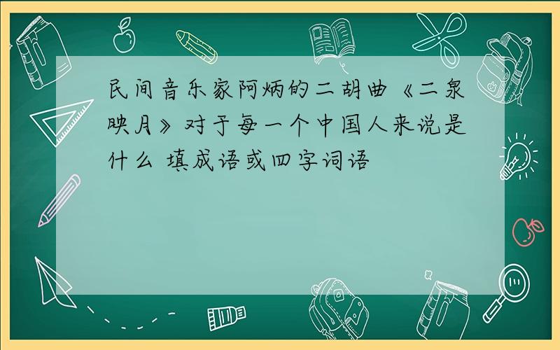 民间音乐家阿炳的二胡曲《二泉映月》对于每一个中国人来说是什么 填成语或四字词语