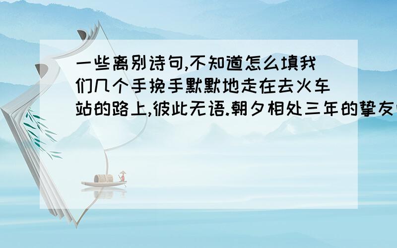 一些离别诗句,不知道怎么填我们几个手挽手默默地走在去火车站的路上,彼此无语.朝夕相处三年的挚友呀,怎舍得刹那间的分离?“--------------,---------------”.大家泪眼相对,情谊无限!