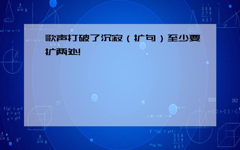 歌声打破了沉寂（扩句）至少要扩两处!