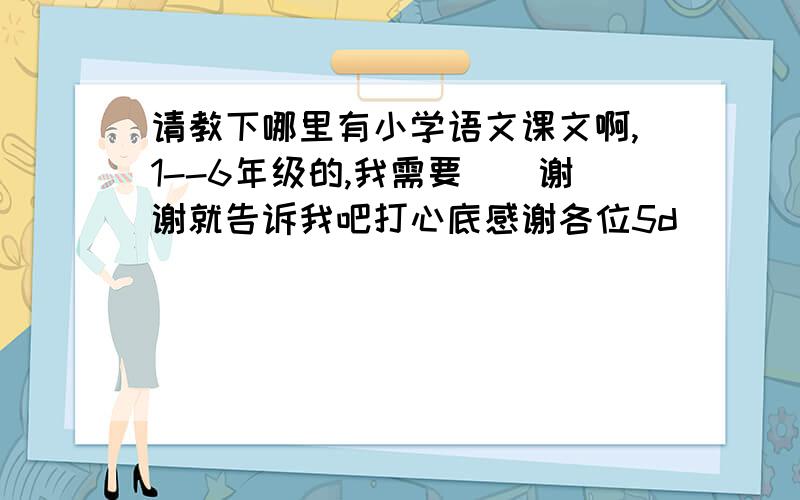 请教下哪里有小学语文课文啊,1--6年级的,我需要``谢谢就告诉我吧打心底感谢各位5d