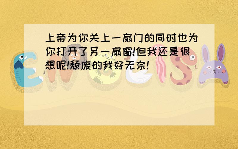 上帝为你关上一扇门的同时也为你打开了另一扇窗!但我还是很想呢!颓废的我好无奈!