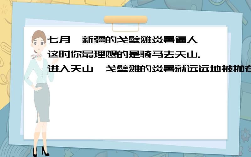 七月,新疆的戈壁滩炎暑逼人,这时你最理想的是骑马去天山.进入天山,戈壁滩的炎暑就远远地被抛在后面,迎面送来的雪山寒气,立刻使你感到像秋天般的凉爽.（湛蓝 ）的天空衬着矗立着的巨