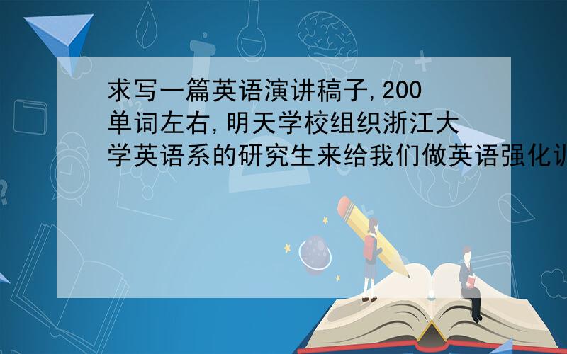 求写一篇英语演讲稿子,200单词左右,明天学校组织浙江大学英语系的研究生来给我们做英语强化训练,她们说要自我介绍,用英语,可是我的英语是哑巴英语,口语很差,所以一定要打你比较简单的