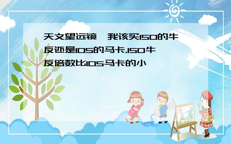 天文望远镜,我该买150的牛反还是105的马卡.150牛反倍数比105马卡的小