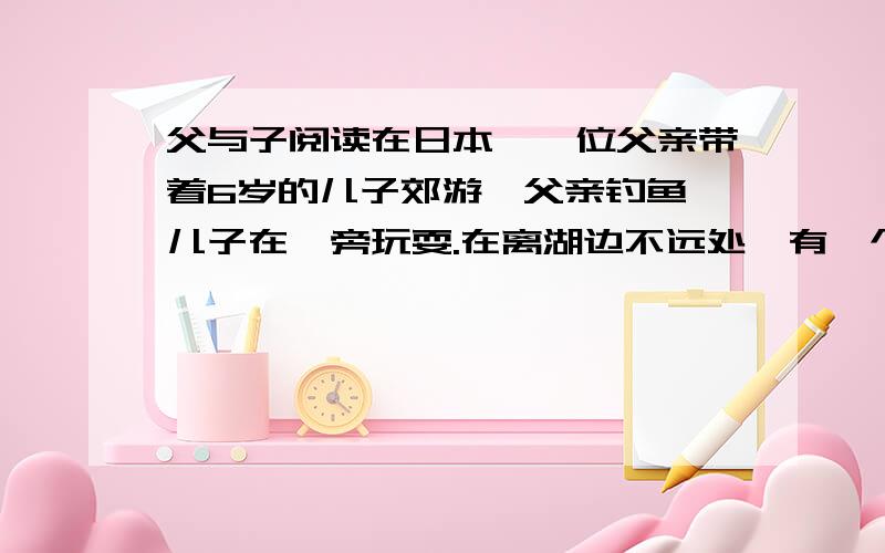 父与子阅读在日本,一位父亲带着6岁的儿子郊游,父亲钓鱼,儿子在一旁玩耍.在离湖边不远处,有一个很深的大坑.孩子好奇,自己偷偷摸索着下到坑里.玩了一阵子后他发现,大坑离地面很高,下来