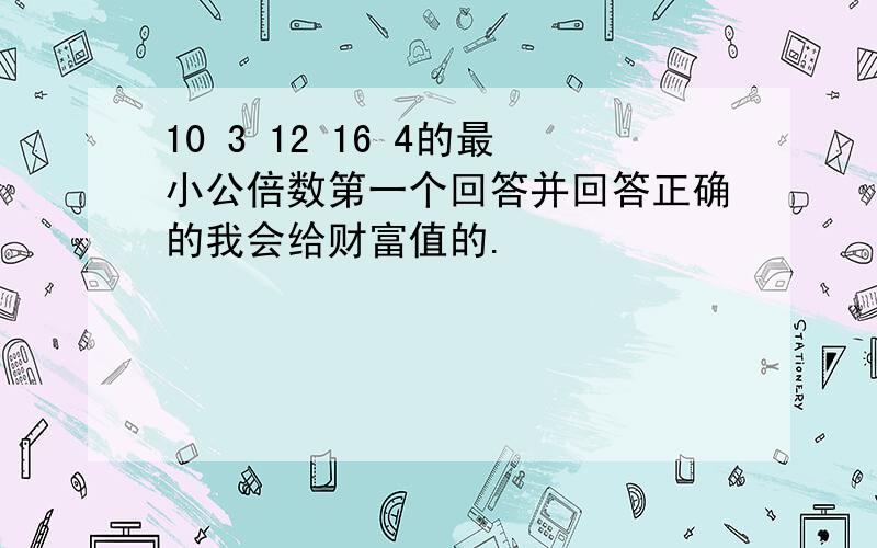 10 3 12 16 4的最小公倍数第一个回答并回答正确的我会给财富值的.