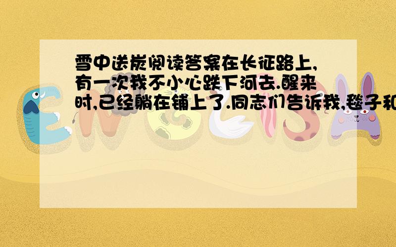 雪中送炭阅读答案在长征路上,有一次我不小心跌下河去.醒来时,已经躺在铺上了.同志们告诉我,毯子和被子被河水冲走了.这下可糟了!这么冷的天,夜里没盖的,怎么办呢? 过了一会儿,毛主席的