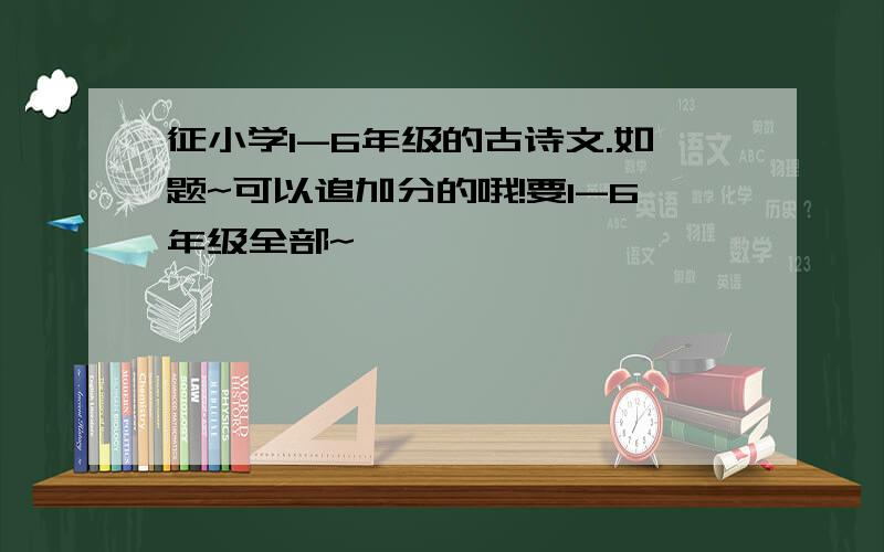 征小学1-6年级的古诗文.如题~可以追加分的哦!要1-6年级全部~