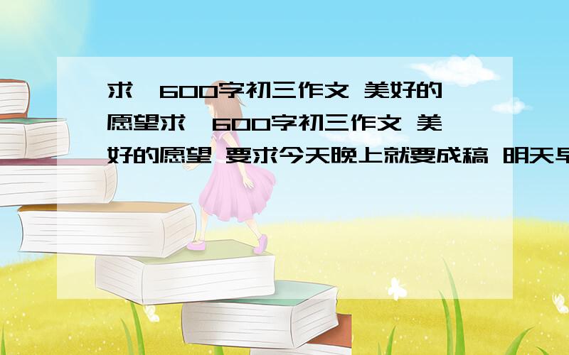 求一600字初三作文 美好的愿望求一600字初三作文 美好的愿望 要求今天晚上就要成稿 明天早上用 如作文给力