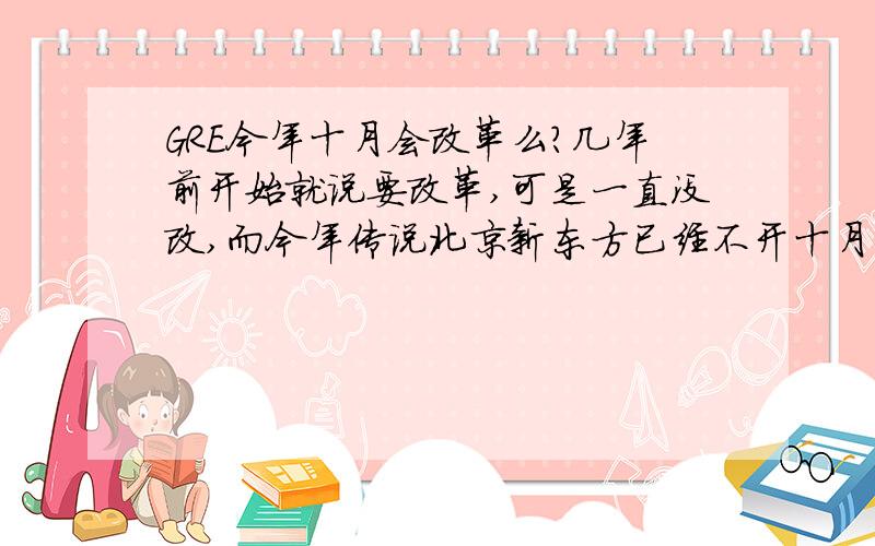 GRE今年十月会改革么?几年前开始就说要改革,可是一直没改,而今年传说北京新东方已经不开十月的GRE班了,是不是真的要改革了?