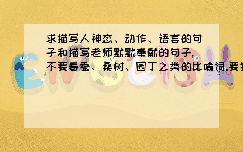 求描写人神态、动作、语言的句子和描写老师默默奉献的句子,不要春蚕、桑树、园丁之类的比喻词.要独特一点的描写老师对我们的无私奉献的句子,抒情的但是也别太过于文艺没有实际内容