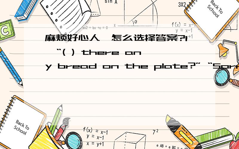 麻烦好心人,怎么选择答案?1、“( ) there any bread on the plate?” “Sorry, I don’t know.”  A、Is  B、Has  C、Are  D、Have 2、I won’t leave ( ) you come back.  A、or  B、because  C、until  D、while 3、The boys couldn’t